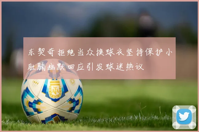 东契奇拒绝当众换球衣坚持保护小肚腩幽默回应引发球迷热议