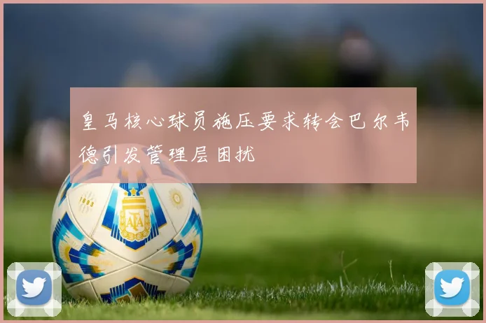 皇马核心球员施压要求转会巴尔韦德引发管理层困扰