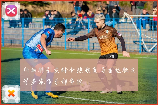 科纳特引发转会热潮皇马吉达联合等多家俱乐部争抢