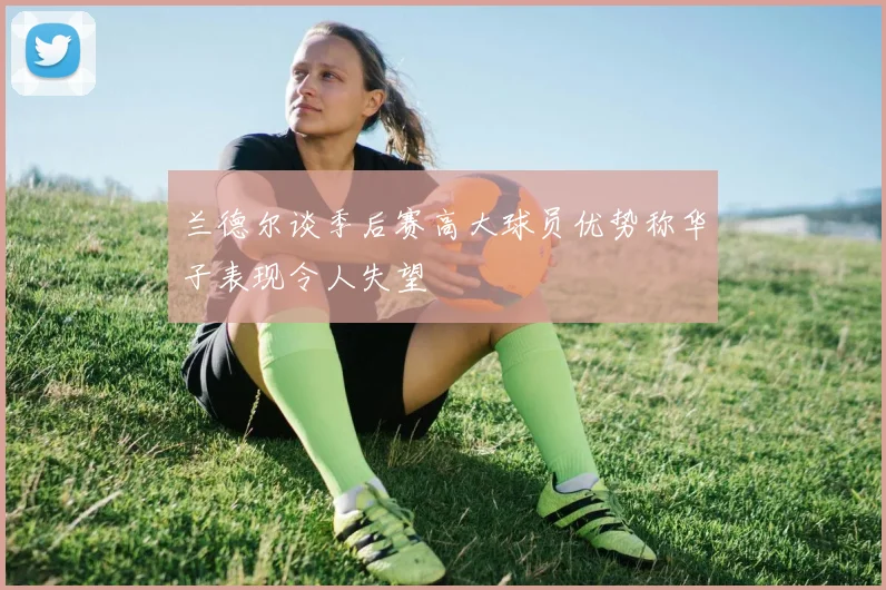 兰德尔谈季后赛高大球员优势称华子表现令人失望