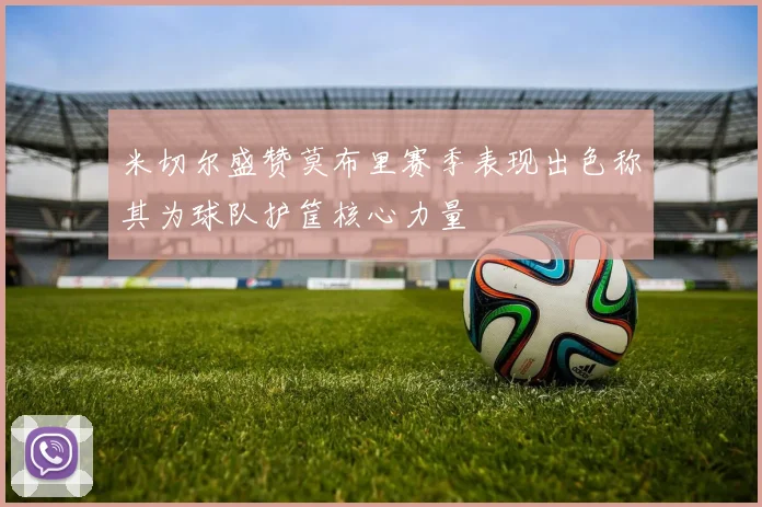 米切尔盛赞莫布里赛季表现出色称其为球队护筐核心力量