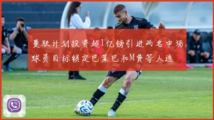 曼联计划投资超1亿镑引进两名中场球员目标锁定巴莱巴和M费等人选