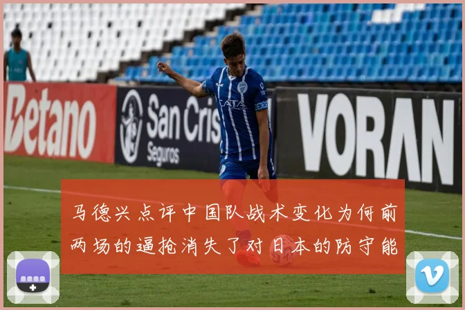 马德兴点评中国队战术变化为何前两场的逼抢消失了对日本的防守能否奏效
