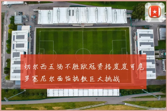 切尔西五场不胜欧冠资格岌岌可危罗塞尼尔面临执教巨大挑战