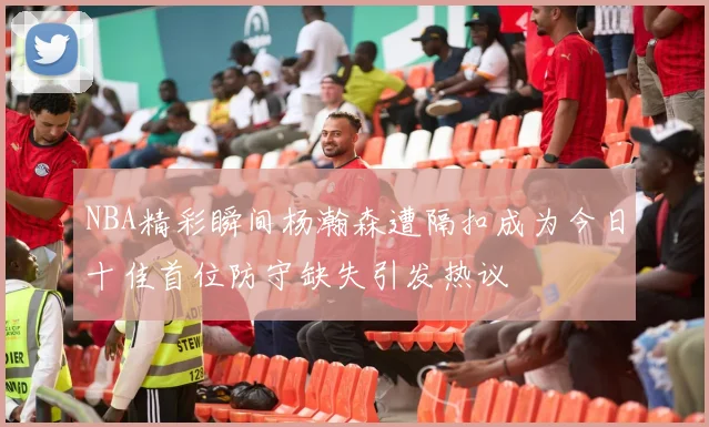 NBA精彩瞬间杨瀚森遭隔扣成为今日十佳首位防守缺失引发热议