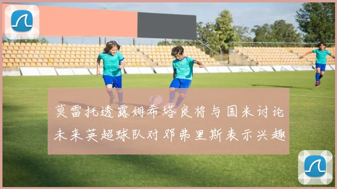 莫雷托透露姆希塔良将与国米讨论未来英超球队对邓弗里斯表示兴趣