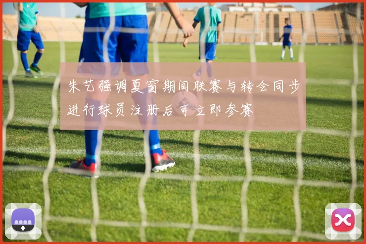 朱艺强调夏窗期间联赛与转会同步进行球员注册后可立即参赛
