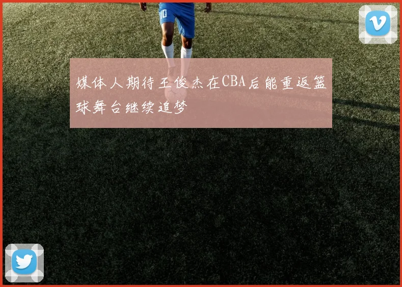 媒体人期待王俊杰在CBA后能重返篮球舞台继续追梦