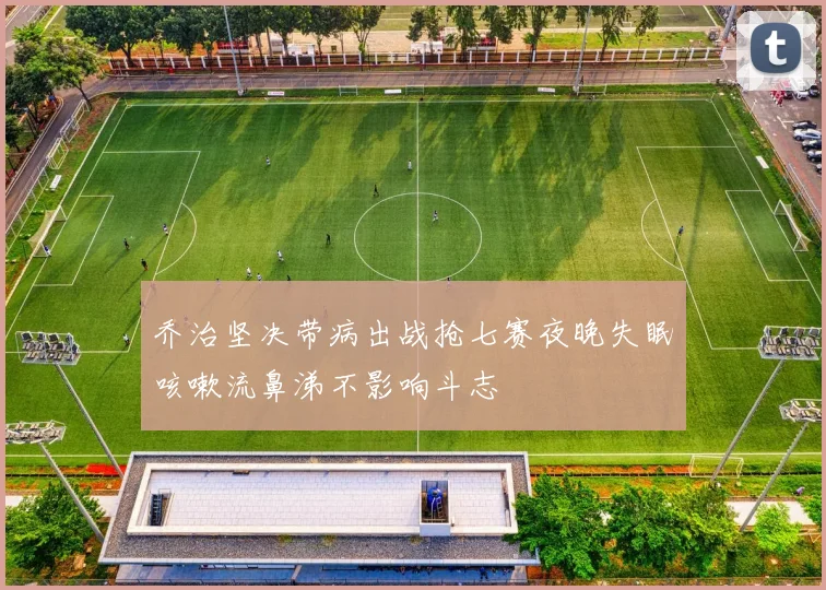 乔治坚决带病出战抢七赛夜晚失眠咳嗽流鼻涕不影响斗志