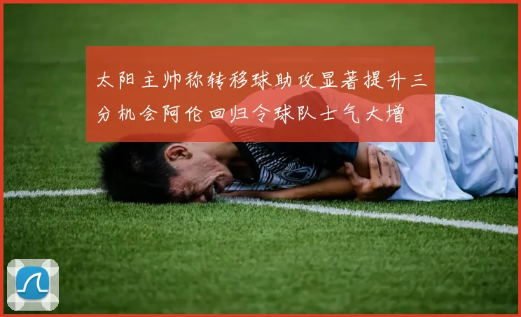 太阳主帅称转移球助攻显著提升三分机会阿伦回归令球队士气大增