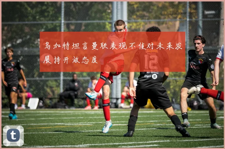 乌加特坦言曼联表现不佳对未来发展持开放态度