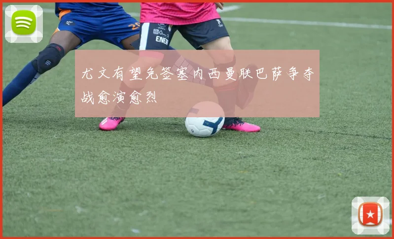 尤文有望免签塞内西曼联巴萨争夺战愈演愈烈
