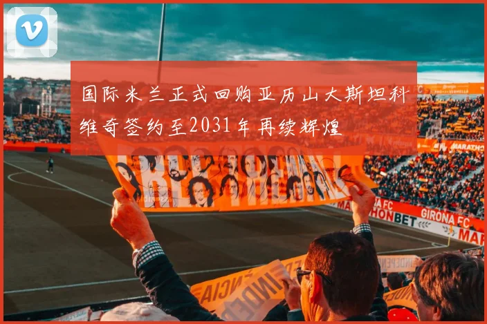 国际米兰正式回购亚历山大斯坦科维奇签约至2031年再续辉煌