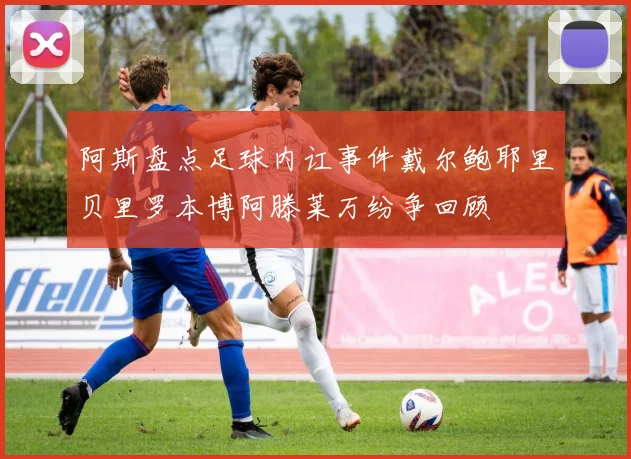 阿斯盘点足球内讧事件戴尔鲍耶里贝里罗本博阿滕莱万纷争回顾