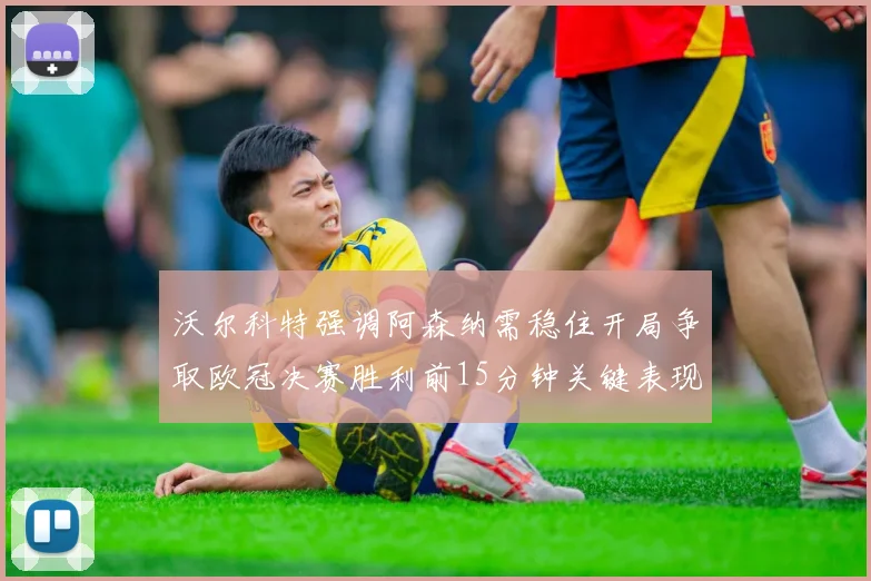 沃尔科特强调阿森纳需稳住开局争取欧冠决赛胜利前15分钟关键表现