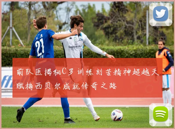前队医揭秘C罗训练刻苦精神超越天赋梅西贝尔成就传奇之路