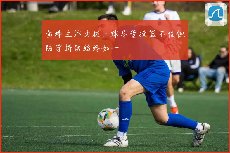 黄蜂主帅力挺三球尽管投篮不佳但防守拼劲始终如一
